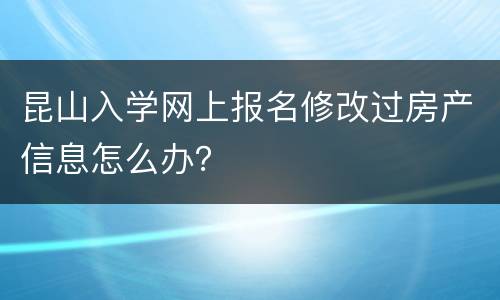 昆山入学网上报名修改过房产信息怎么办？