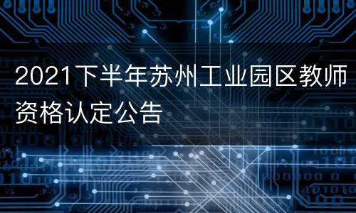 2021下半年苏州工业园区教师资格认定公告