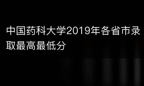 中国药科大学2019年各省市录取最高最低分