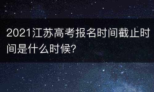 2021江苏高考报名时间截止时间是什么时候？