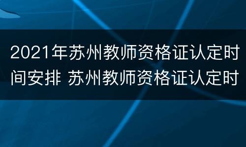 2021年苏州教师资格证认定时间安排 苏州教师资格证认定时间2021年上半年