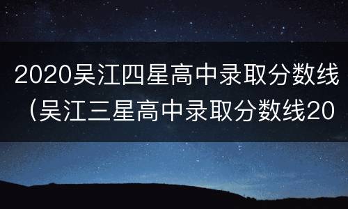 2020吴江四星高中录取分数线（吴江三星高中录取分数线2021）