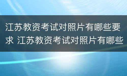 江苏教资考试对照片有哪些要求 江苏教资考试对照片有哪些要求和要求