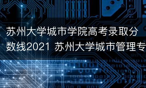 苏州大学城市学院高考录取分数线2021 苏州大学城市管理专业分数线