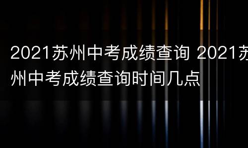 2021苏州中考成绩查询 2021苏州中考成绩查询时间几点
