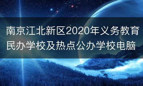 南京江北新区2020年义务教育民办学校及热点公办学校电脑派位计划