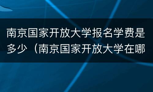 南京国家开放大学报名学费是多少（南京国家开放大学在哪里报名）