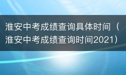 淮安中考成绩查询具体时间（淮安中考成绩查询时间2021）