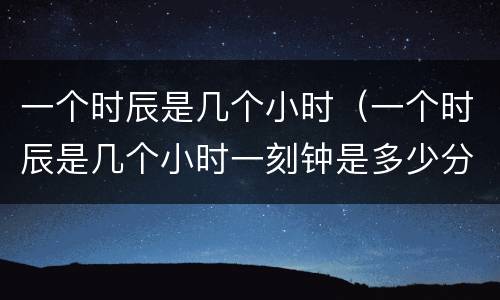 一个时辰是几个小时（一个时辰是几个小时一刻钟是多少分钟）