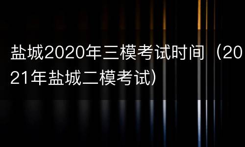 盐城2020年三模考试时间（2021年盐城二模考试）