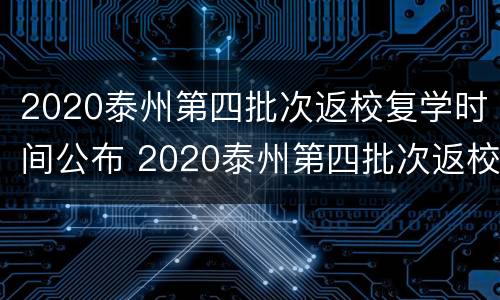 2020泰州第四批次返校复学时间公布 2020泰州第四批次返校复学时间公布表