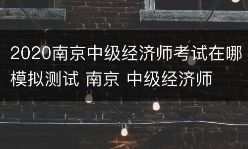 2020南京中级经济师考试在哪模拟测试 南京 中级经济师