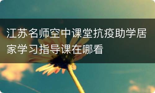 江苏名师空中课堂抗疫助学居家学习指导课在哪看