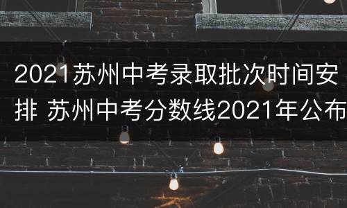 2021苏州中考录取批次时间安排 苏州中考分数线2021年公布各批次录取时间