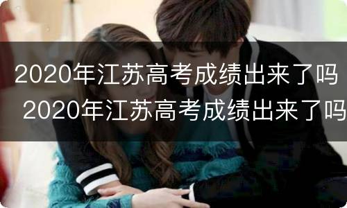 2020年江苏高考成绩出来了吗 2020年江苏高考成绩出来了吗