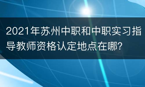 2021年苏州中职和中职实习指导教师资格认定地点在哪？