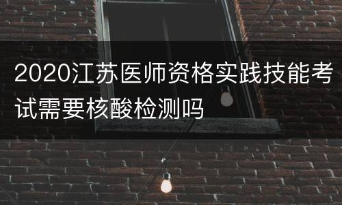 2020江苏医师资格实践技能考试需要核酸检测吗