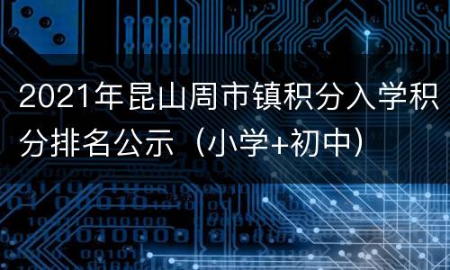 2021年昆山周市镇积分入学积分排名公示（小学+初中）