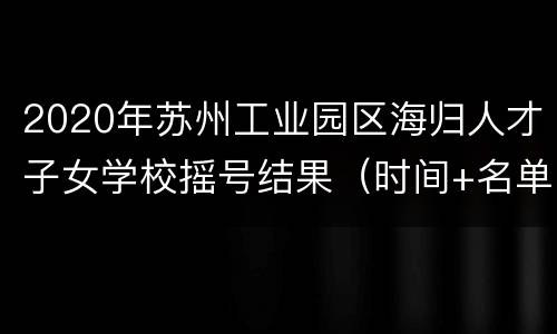 2020年苏州工业园区海归人才子女学校摇号结果（时间+名单）