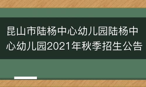 昆山市陆杨中心幼儿园陆杨中心幼儿园2021年秋季招生公告