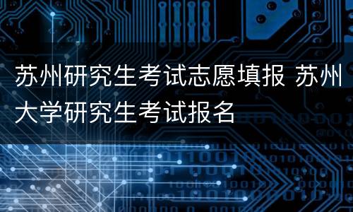 苏州研究生考试志愿填报 苏州大学研究生考试报名