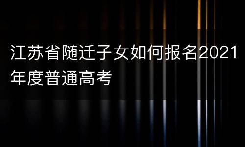 江苏省随迁子女如何报名2021年度普通高考