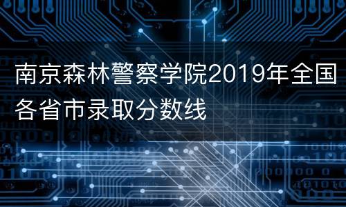 南京森林警察学院2019年全国各省市录取分数线