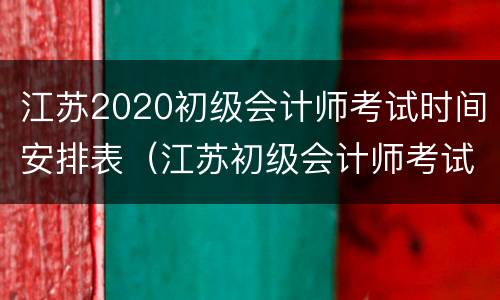 江苏2020初级会计师考试时间安排表（江苏初级会计师考试时间2020年）