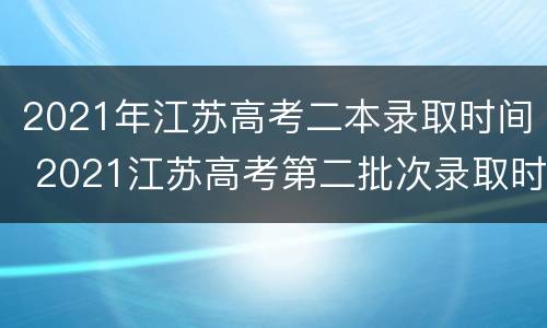 2021年江苏高考二本录取时间 2021江苏高考第二批次录取时间