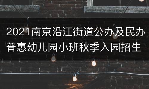 2021南京沿江街道公办及民办普惠幼儿园小班秋季入园招生的通知