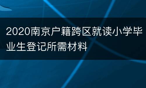 2020南京户籍跨区就读小学毕业生登记所需材料