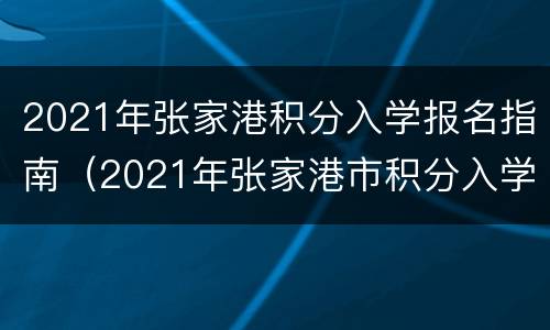 2021年张家港积分入学报名指南（2021年张家港市积分入学标准）