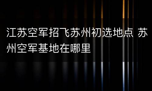江苏空军招飞苏州初选地点 苏州空军基地在哪里