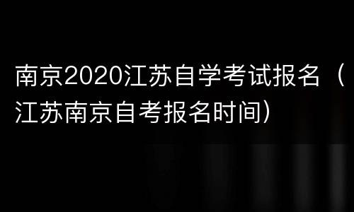 南京2020江苏自学考试报名（江苏南京自考报名时间）