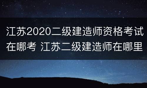 江苏2020二级建造师资格考试在哪考 江苏二级建造师在哪里考试