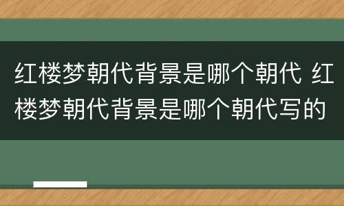 红楼梦朝代背景是哪个朝代 红楼梦朝代背景是哪个朝代写的