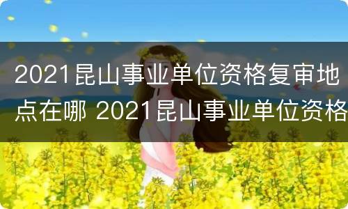 2021昆山事业单位资格复审地点在哪 2021昆山事业单位资格复审地点在哪里