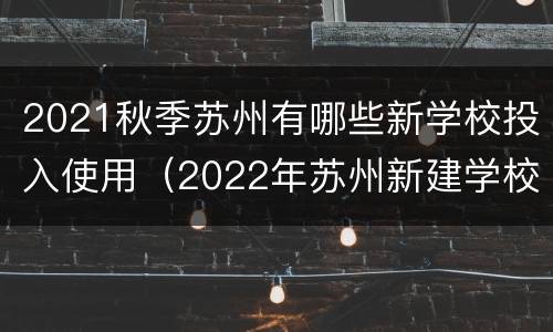 2021秋季苏州有哪些新学校投入使用（2022年苏州新建学校）