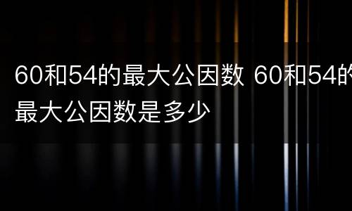 60和54的最大公因数 60和54的最大公因数是多少