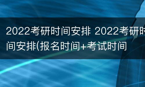 2022考研时间安排 2022考研时间安排(报名时间+考试时间