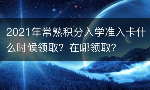 2021年常熟积分入学准入卡什么时候领取？在哪领取？