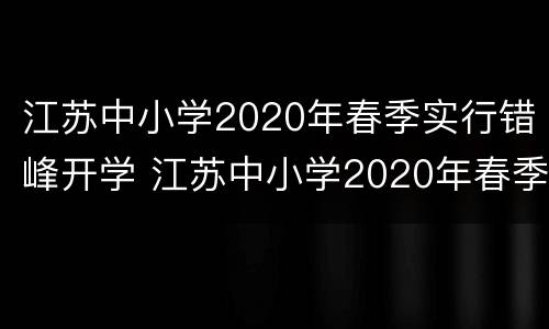 江苏中小学2020年春季实行错峰开学 江苏中小学2020年春季实行错峰开学吗