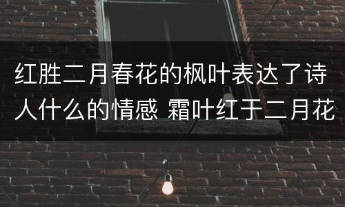 红胜二月春花的枫叶表达了诗人什么的情感 霜叶红于二月花的寓意
