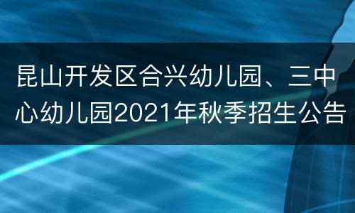 昆山开发区合兴幼儿园、三中心幼儿园2021年秋季招生公告