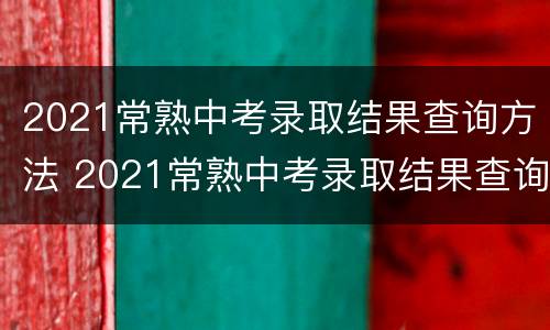 2021常熟中考录取结果查询方法 2021常熟中考录取结果查询方法