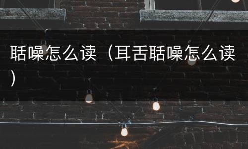 聒噪怎么读（耳舌聒噪怎么读）