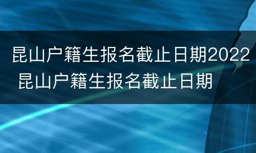 昆山户籍生报名截止日期2022 昆山户籍生报名截止日期