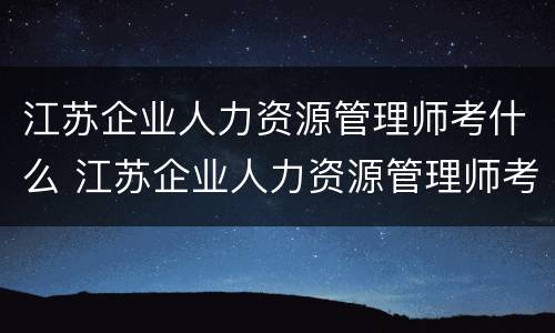江苏企业人力资源管理师考什么 江苏企业人力资源管理师考什么科目