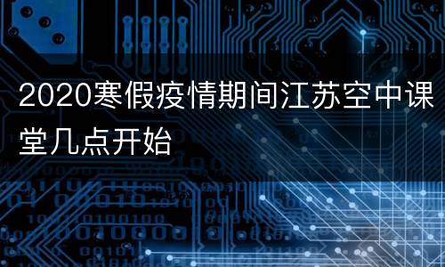 2020寒假疫情期间江苏空中课堂几点开始