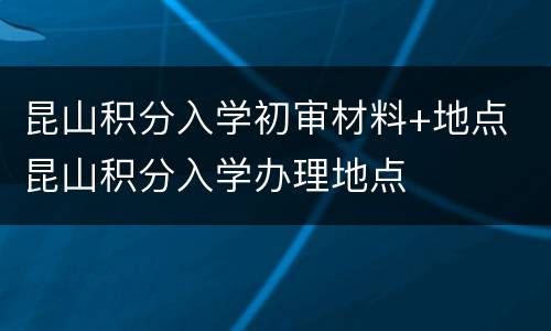 昆山积分入学初审材料+地点 昆山积分入学办理地点